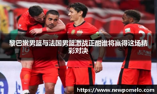 黎巴嫩男篮与法国男篮激战正酣谁将赢得这场精彩对决